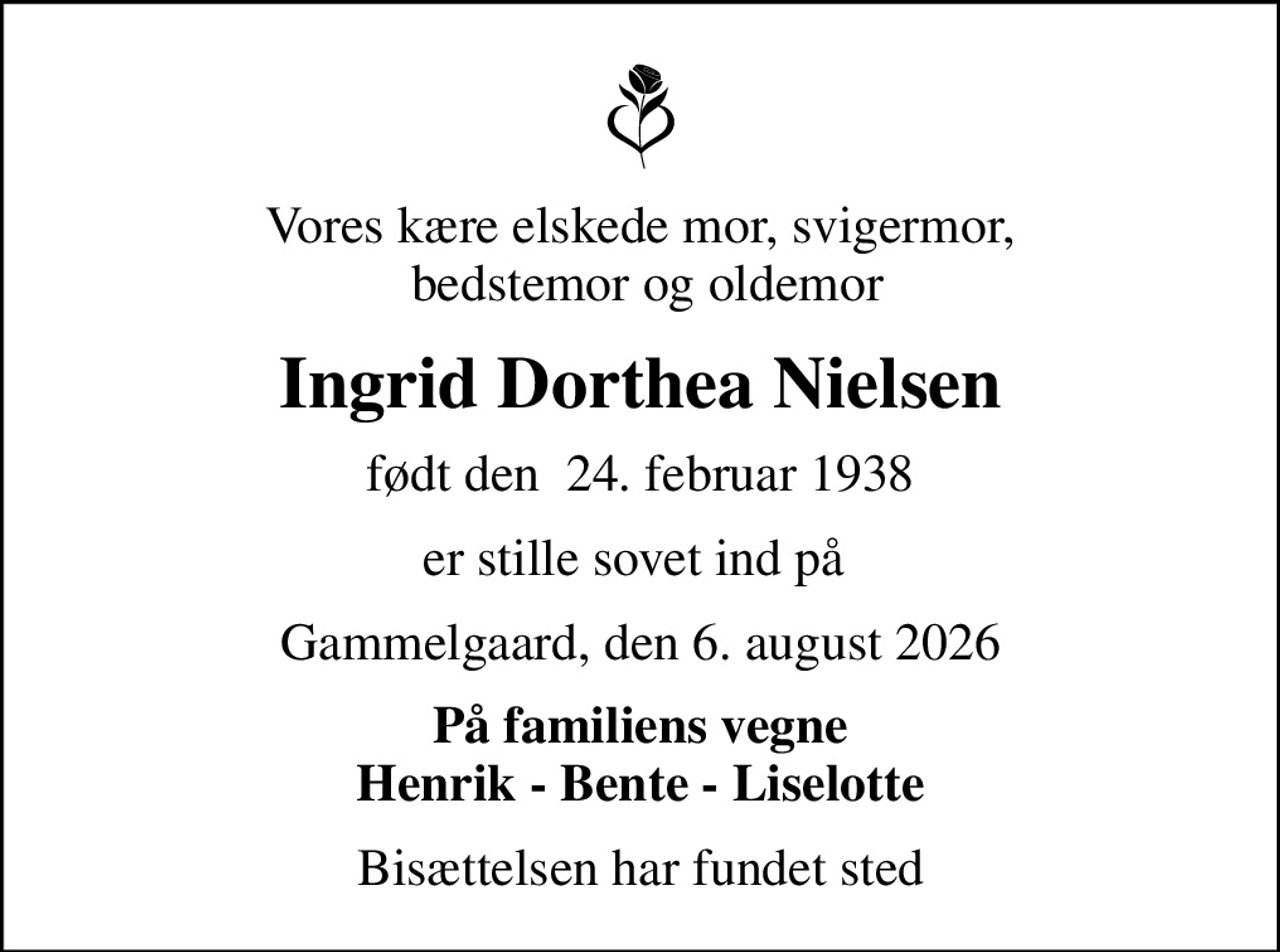 Vores kære elskede mor, svigermor,  bedstemor og oldemor
Ingrid Dorthea Nielsen
født den  24. februar 1938
er stille sovet ind på 
Gammelgaard, den 6. august 2026
På familiens vegne Henrik - Bente - Liselotte
Bisættelsen har fundet sted