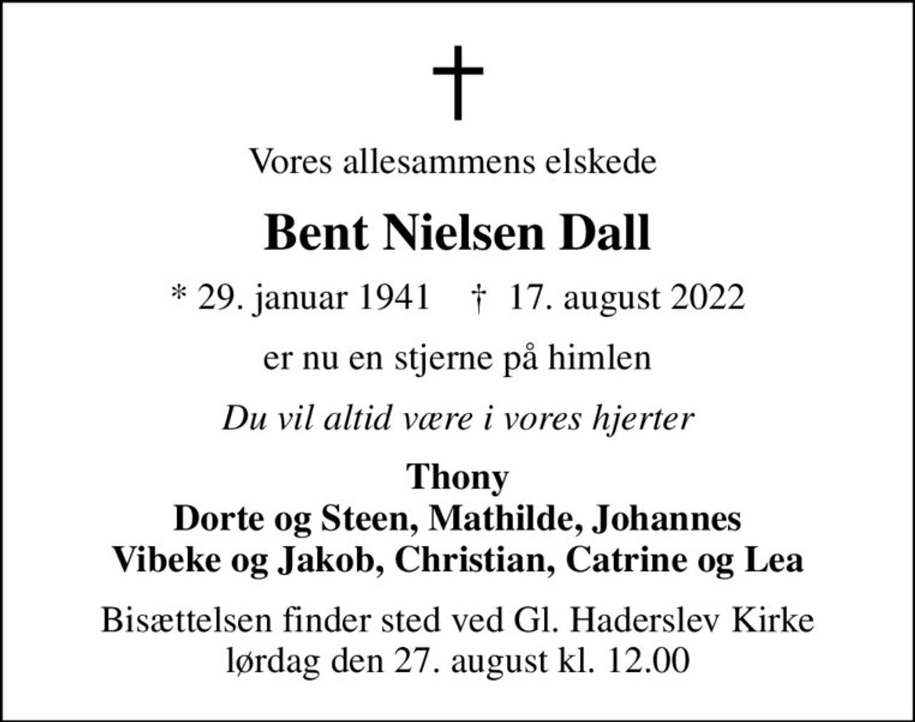 Vores allesammens elskede 
Bent Nielsen Dall
* 29. januar 1941    ✝ 17. august 2022
er nu en stjerne på himlen
Du vil altid være i vores hjerter
Thony Dorte og Steen, Mathilde, Johannes Vibeke og Jakob, Christian, Catrine og Lea
Bisættelsen finder sted ved Gl. Haderslev Kirke  lørdag den 27. august kl. 12.00