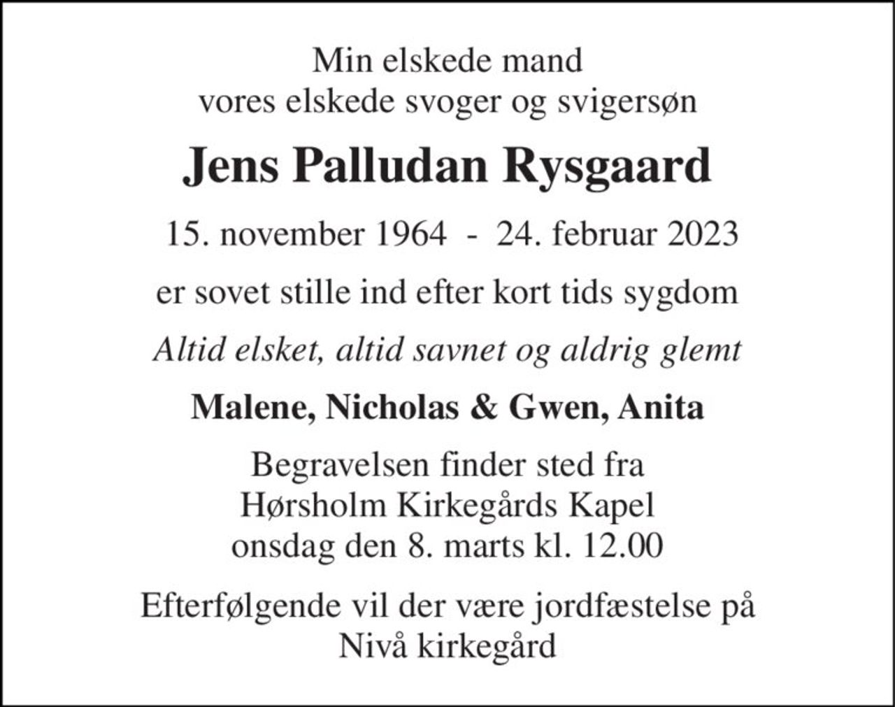 Min elskede mand vores elskede svoger og svigersøn 
Jens Palludan Rysgaard 
 15. november 1964​  -  24. februar 2023 
er sovet stille ind efter kort tids sygdom 
Altid elsket, altid savnet og aldrig glemt 
Malene, Nicholas & Gwen, Anita 
Begravelsen​ finder sted fra Hørsholm Kirkegårds Kapel​ onsdag den 8. marts​ kl. 12.00 
Efterfølgende vil der være jordfæstelse på Nivå kirkegård