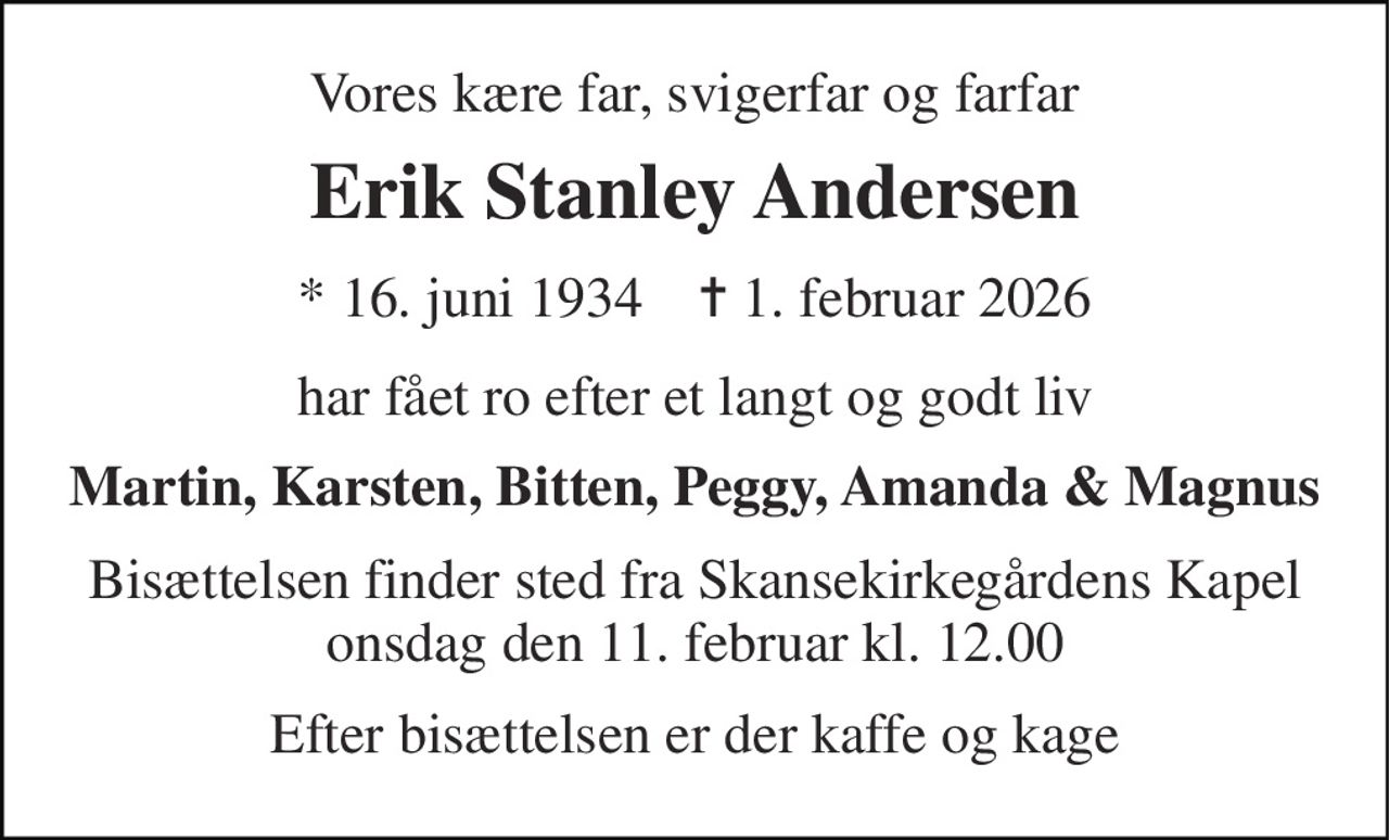 Vores kære far, svigerfar og farfar 
Erik Stanley Andersen 
* 16. juni 1934    ✝ 1. februar 2026 
har fået ro efter et langt og godt liv 
Martin, Karsten, Bitten, Peggy, Amanda & Magnus 
Bisættelsen finder sted fra Skansekirkegårdens Kapel onsdag den 11. februar kl. 12.00 
Efter bisættelsen er der kaffe og kage