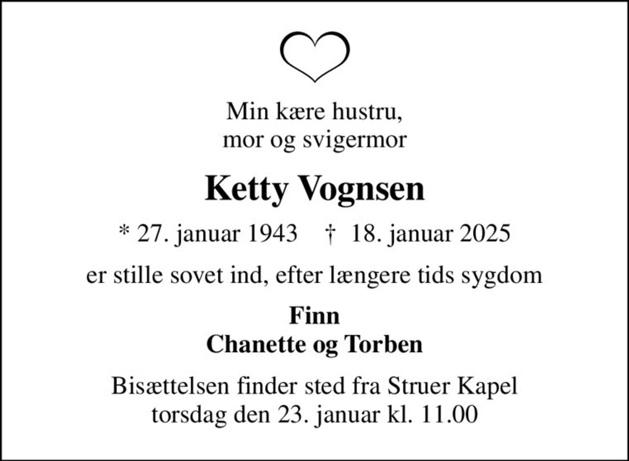 Min kære hustru, mor og svigermor
Ketty Vognsen
* 27. januar 1943    ✝ 18. januar 2025
er stille sovet ind, efter længere tids sygdom
Finn Chanette og Torben
Bisættelsen finder sted fra Struer Kapel  torsdag den 23. januar kl. 11.00