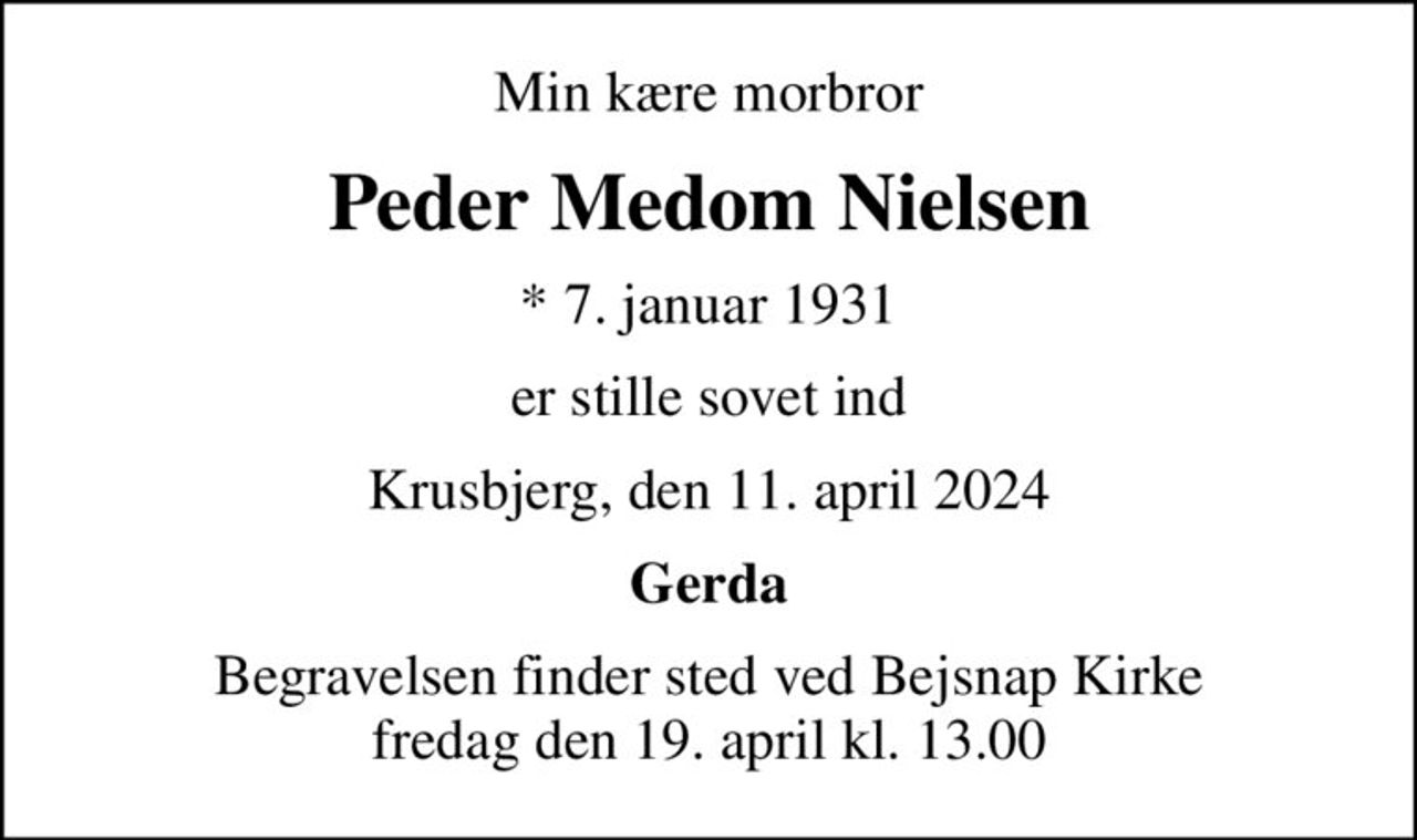 Min kære morbror
Peder Medom Nielsen
* 7. januar 1931
er stille sovet ind
Krusbjerg, den 11. april 2024
Gerda
Begravelsen finder sted ved Bejsnap Kirke  fredag den 19. april kl. 13.00