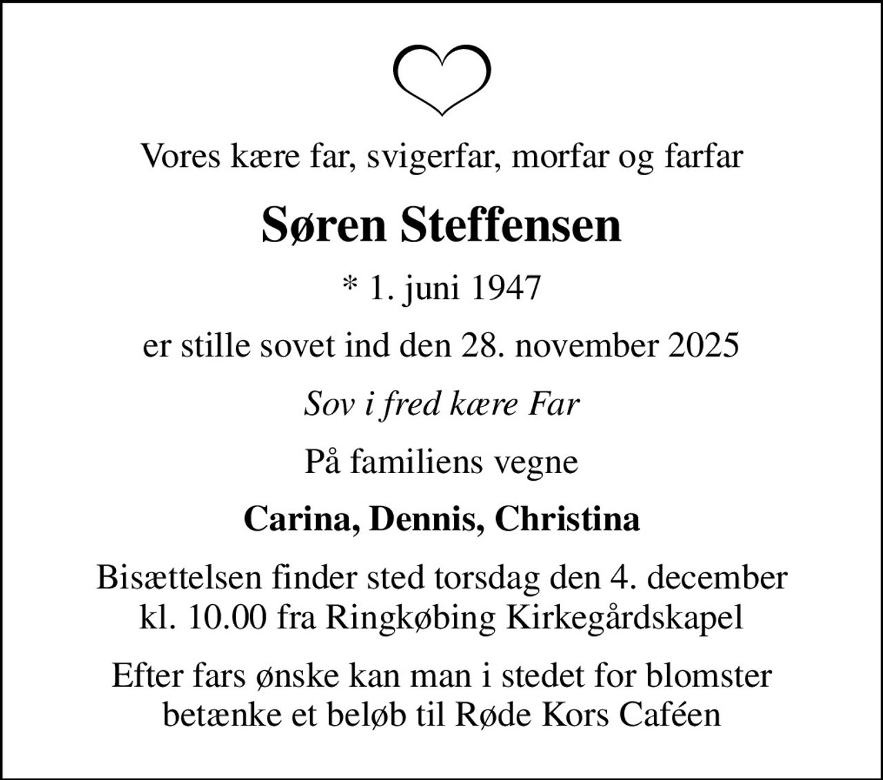 Vores kære far, svigerfar, morfar og farfar
Søren Steffensen
* 1. juni 1947
er stille sovet ind den 28. november 2025
Sov i fred kære Far
På familiens vegne
Carina, Dennis, Christina
Bisættelsen finder sted torsdag den 4. december kl. 10.00 fra Ringkøbing Kirkegårdskapel
Efter fars ønske kan man i stedet for blomster betænke et beløb til Røde Kors Caféen