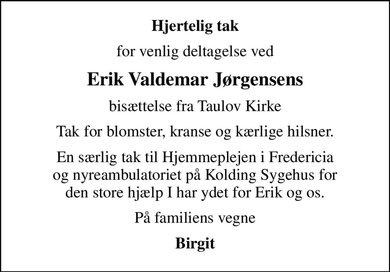 Hjertelig tak
for venlig deltagelse ved
Erik Valdemar Jørgensens
bisættelse fra Taulov Kirke
Tak for blomster, kranse og kærlige hilsner.
En særlig tak til Hjemmeplejen i Fredericia  og nyreambulatoriet på Kolding Sygehus for  den store hjælp I har ydet for Erik og os.
På familiens vegne
Birgit