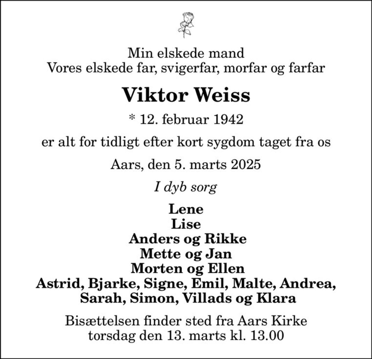 Min elskede mand Vores elskede far, svigerfar, morfar og farfar
Viktor Weiss
* 12. februar 1942
er alt for tidligt efter kort sygdom taget fra os
Aars, den 5. marts 2025
I dyb sorg
Lene Lise  Anders og Rikke Mette og Jan  Morten og Ellen Astrid, Bjarke, Signe, Emil, Malte, Andrea,  Sarah, Simon, Villads og Klara
Bisættelsen finder sted fra Aars Kirke  torsdag den 13. marts kl. 13.00