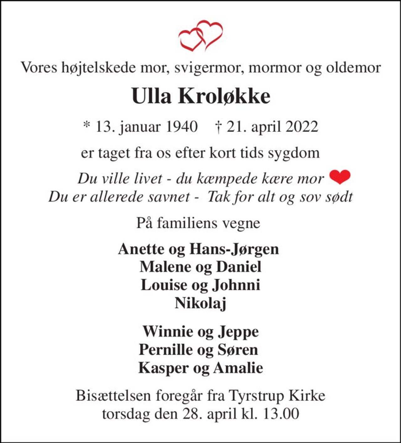 Vores højtelskede mor, svigermor, mormor og oldemor 
Ulla Kroløkke 
*​ 13. januar 1940​    †​ 21. april 2022 
er taget fra os efter kort tids sygdom 
Du ville livet - du kæmpede kære mor Du er allerede savnet -  Tak for alt og sov sødt 
På familiens vegne  
Anette og Hans-Jørgen  Malene og Daniel Louise og Johnni Nikolaj 
Winnie og Jeppe Pernille og Søren  Kasper og Amalie 
Bisættelsen​ foregår fra Tyrstrup Kirke​ torsdag den 28. april​ kl. 13.00