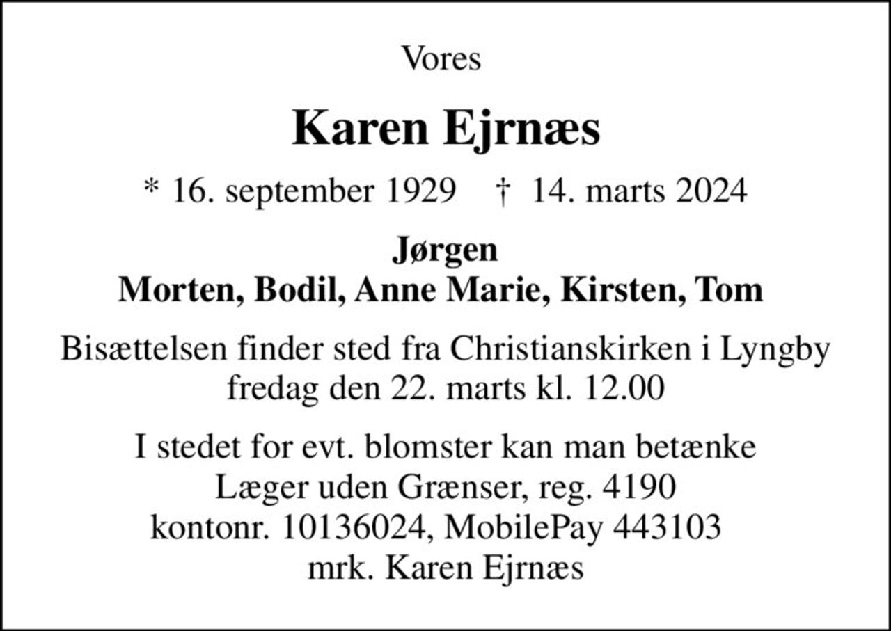 Vores 
Karen Ejrnæs
* 16. september 1929    ✝ 14. marts 2024
Jørgen Morten, Bodil, Anne Marie, Kirsten, Tom 
Bisættelsen finder sted fra Christianskirken i Lyngby  fredag den 22. marts kl. 12.00 
I stedet for evt. blomster kan man betænke
					Læger uden Grænser reg.4190kontonr.10136024mrk. Karen
					Ejrnæs