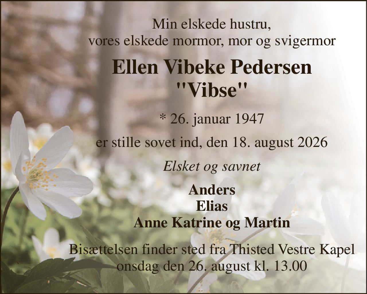 Min elskede hustru, vores elskede mormor, mor og svigermor 
Ellen Vibeke Pedersen "Vibse" 
*​ 26. januar 1947 
er stille sovet ind, den 18. august 2026 
Elsket og savnet 
Anders Elias Anne Katrine og Martin 
Bisættelsen​ finder sted fra Thisted Vestre Kapel​ onsdag den 26. august​ kl. 13.00