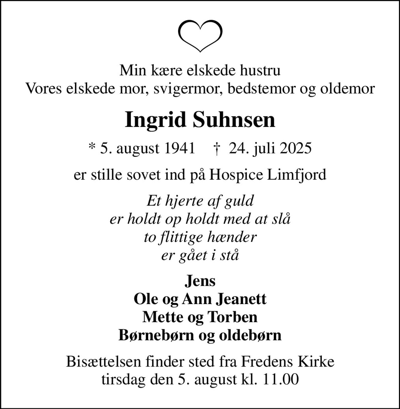 Min kære elskede hustru Vores elskede mor, svigermor, bedstemor og oldemor
Ingrid Suhnsen
* 5. august 1941    ✝ 24. juli 2025
er stille sovet ind på Hospice Limfjord
Et hjerte af guld er holdt op holdt med at slå to flittige hænder er gået i stå
Jens Ole og Ann Jeanett Mette og Torben Børnebørn og oldebørn
Bisættelsen finder sted fra Fredens Kirke  tirsdag den 5. august kl. 11.00