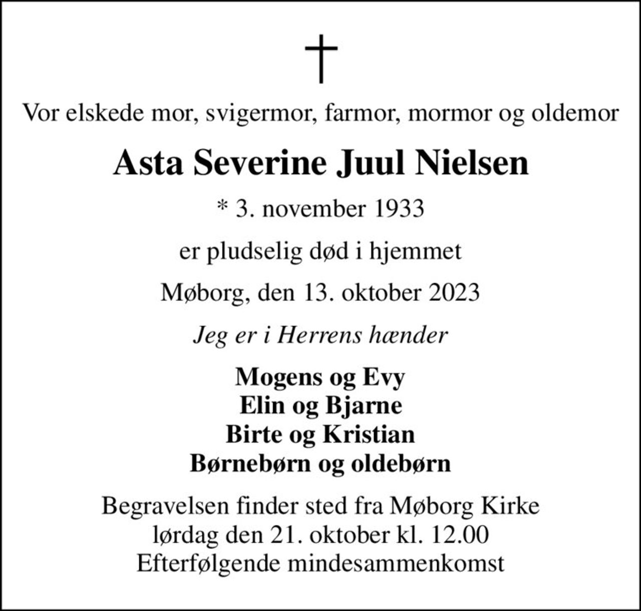 Vor elskede mor, svigermor, farmor, mormor og oldemor
Asta Severine Juul Nielsen
* 3. november 1933
er pludselig død i hjemmet
Møborg, den 13. oktober 2023
Jeg er i Herrens hænder
Mogens og Evy Elin og Bjarne Birte og Kristian Børnebørn og oldebørn
Begravelsen finder sted fra Møborg Kirke  lørdag den 21. oktober kl. 12.00  Efterfølgende mindesammenkomst
