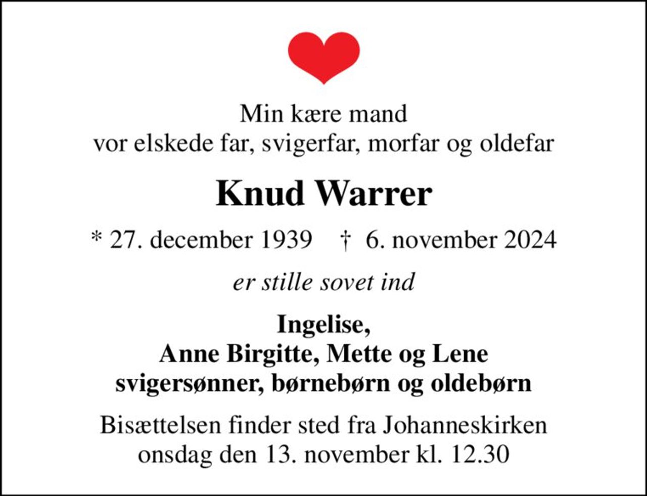 Min kære mand vor elskede far, svigerfar, morfar og oldefar
Knud Warrer
* 27. december 1939    ✝ 6. november 2024
er stille sovet ind
Ingelise, Anne Birgitte, Mette og Lene svigersønner, børnebørn og oldebørn
Bisættelsen finder sted fra Johanneskirken  onsdag den 13. november kl. 12.30