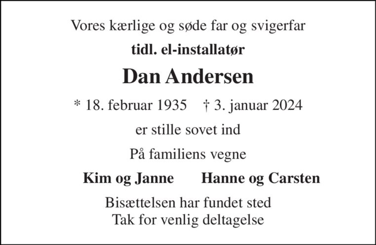 Vores kærlige og søde far og svigerfar 
tidl. el-installatør 
Dan Andersen 
* 18. februar 1935    ✝ 3. januar 2024 
er stille sovet ind 
På familiens vegne 
Kim og Janne 
Hanne og Carsten 
Bisættelsen har fundet sted Tak for venlig deltagelse