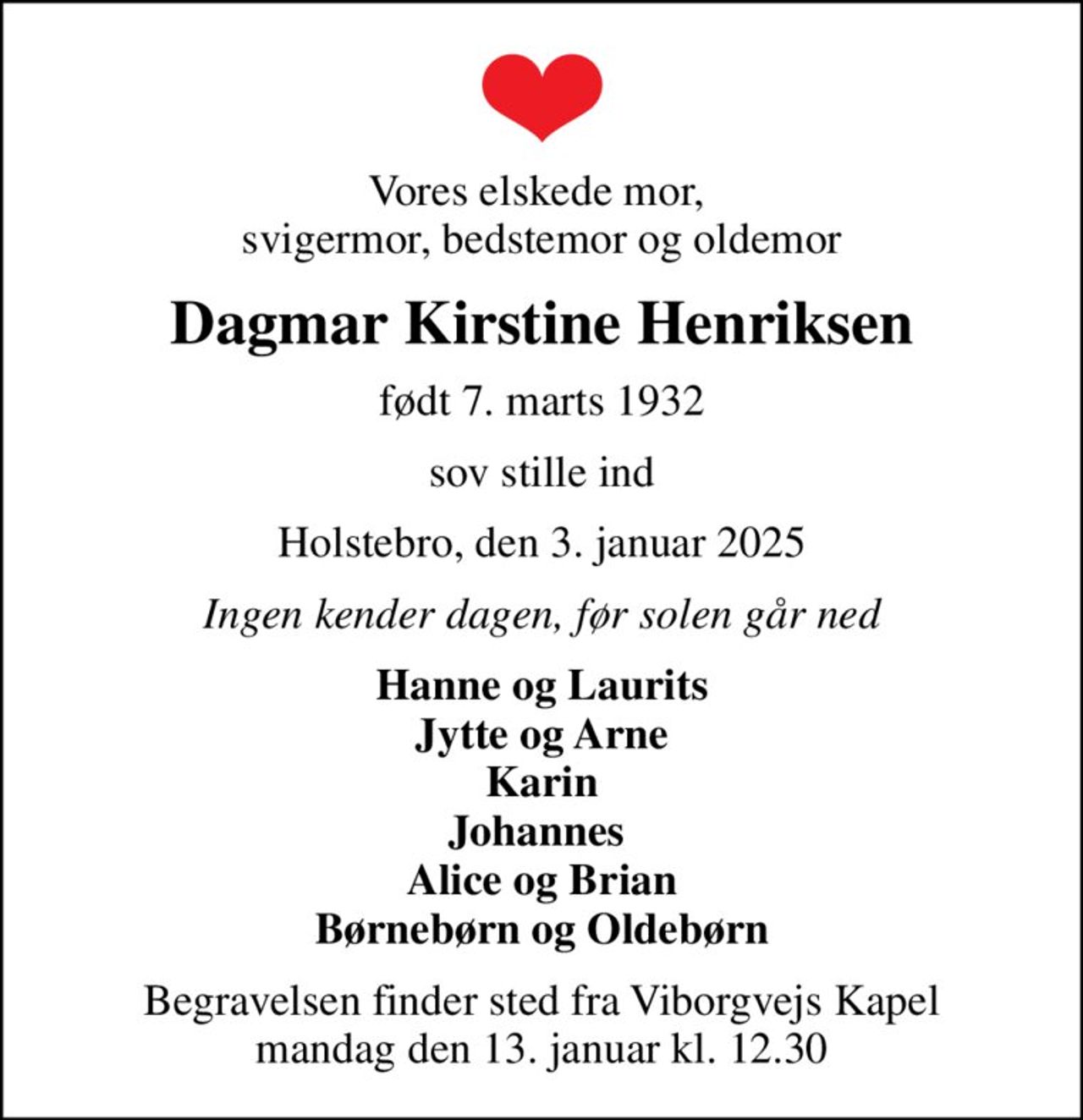 Vores elskede mor,  svigermor, bedstemor og oldemor
Dagmar Kirstine Henriksen
født 7. marts 1932
sov stille ind
Holstebro, den 3. januar 2025
Ingen kender dagen, før solen går ned
Hanne og Laurits Jytte og Arne Karin Johannes  Alice og Brian Børnebørn og Oldebørn
Begravelsen finder sted fra Viborgvejs Kapel  mandag den 13. januar kl. 12.30