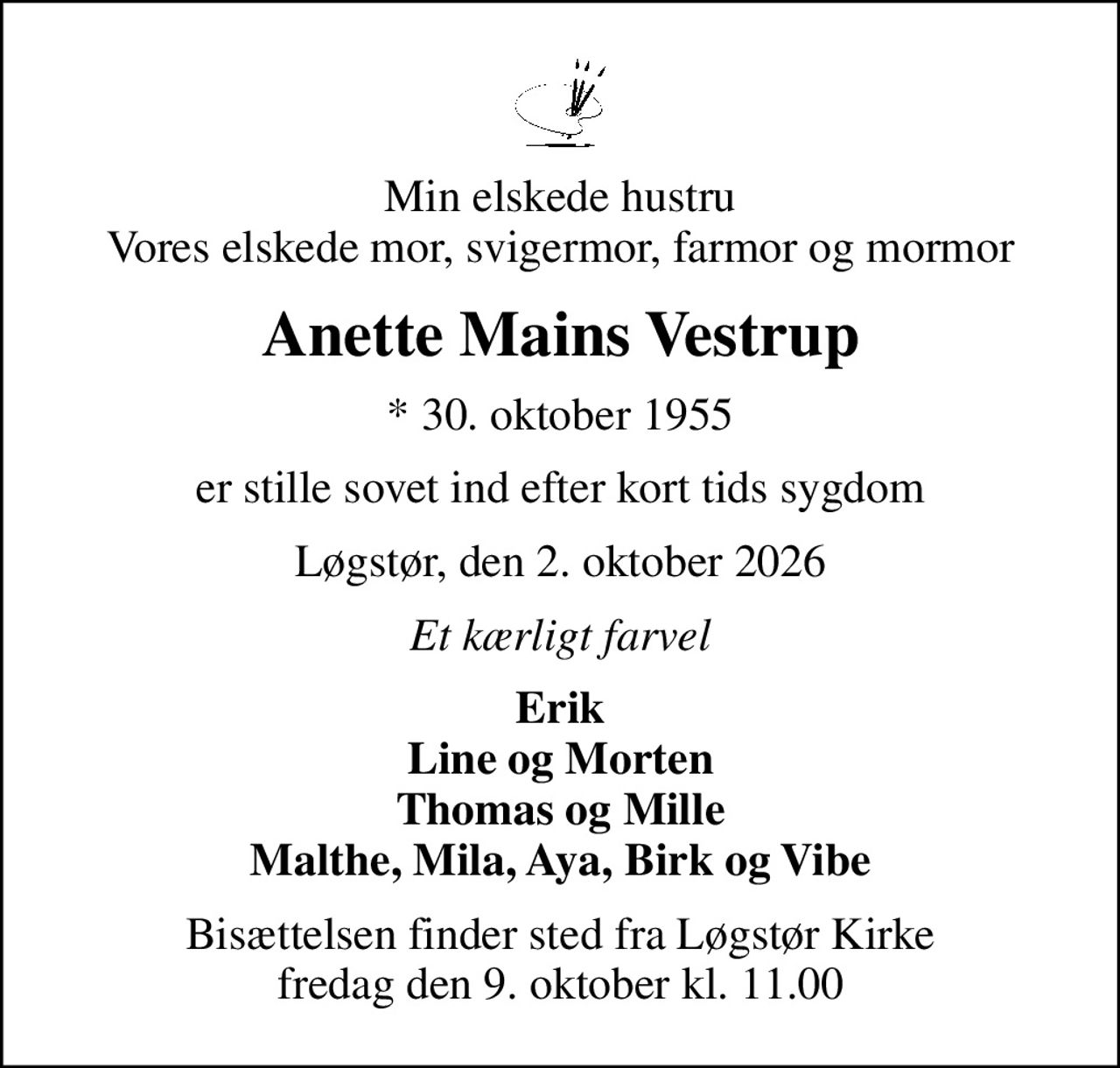 Min elskede hustru Vores elskede mor, svigermor, farmor og mormor
Anette Mains Vestrup
* 30. oktober 1955
er stille sovet ind efter kort tids sygdom
Løgstør, den 2. oktober 2026
Et kærligt farvel
Erik Line og Morten Thomas og Mille Malthe, Mila, Aya, Birk og Vibe
Bisættelsen finder sted fra Løgstør Kirke  fredag den 9. oktober kl. 11.00