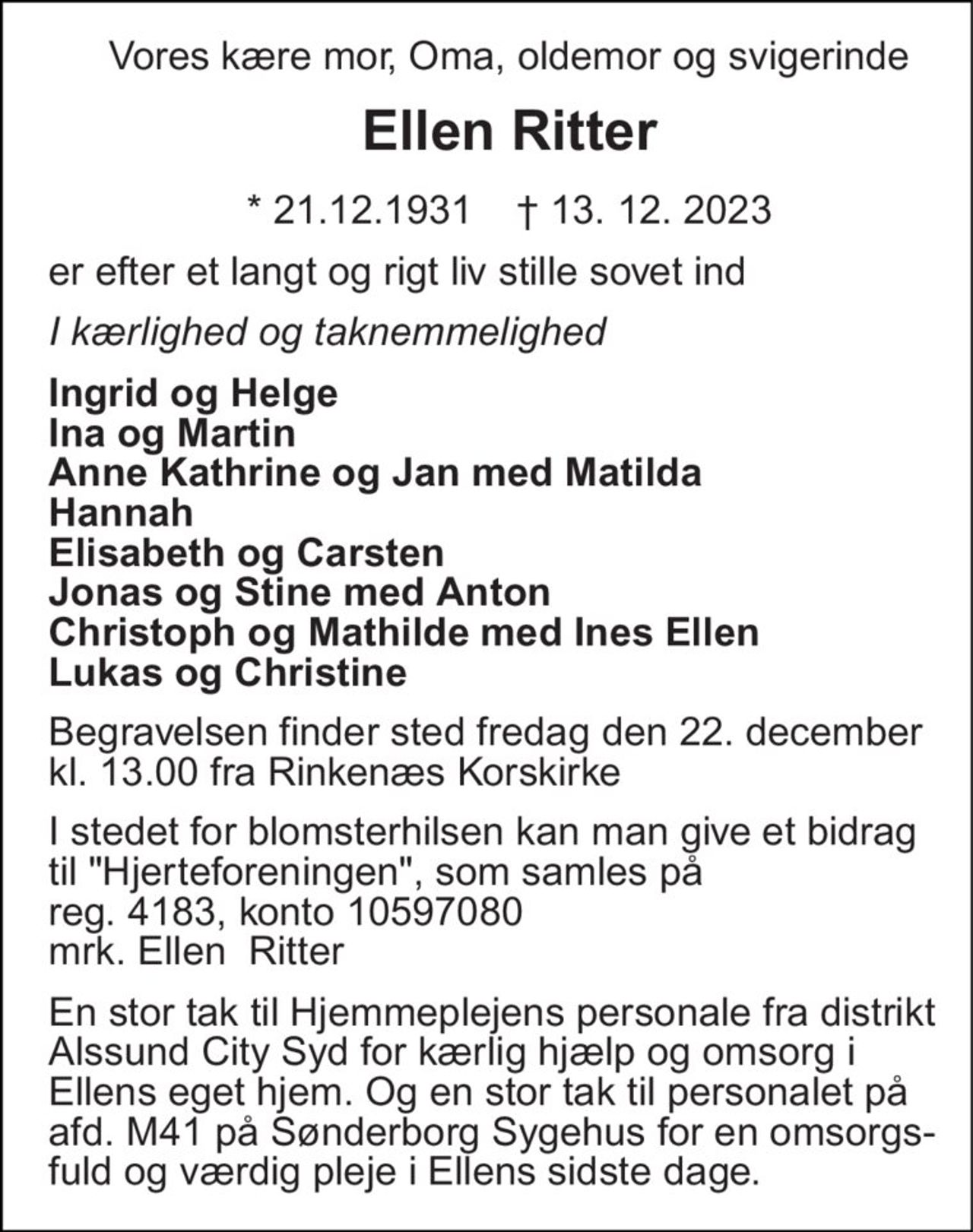Vores kære mor, Oma, oldemor og svigerinde er efter et langt og rigt liv stille sovet ind. 
Ellen Ritter 
* 21.12.1931    † 13. 12. 2023 
I kærlighed og taknemmelighed 
Ingrid og Helge Ina og Martin Anne Kathrine og Jan med Matilda Hannah Elisabeth og Carsten Christoph og Mathilde med Ines Ellen Lukas og Christine 
Begravelsen finder sted fredag den 22. december kl. 13.00 fra Rinkenæs Korskirke 
I stedet for blomsterhilsen kan man give et bidrag til "Hjerteforeningen". som samles på kontonummer 3531- 3531711467. 
En stor tak til Hjemmeplejens personale fra distrikt Alssund City Syd for kærlig hjælp og omsorg i Ellens eget hjem. Og en stor tak til personalet på afd. M41 på Sønderborg Sygehus for en omsorgs-fuld og værdig pleje i Ellens sidste dage.