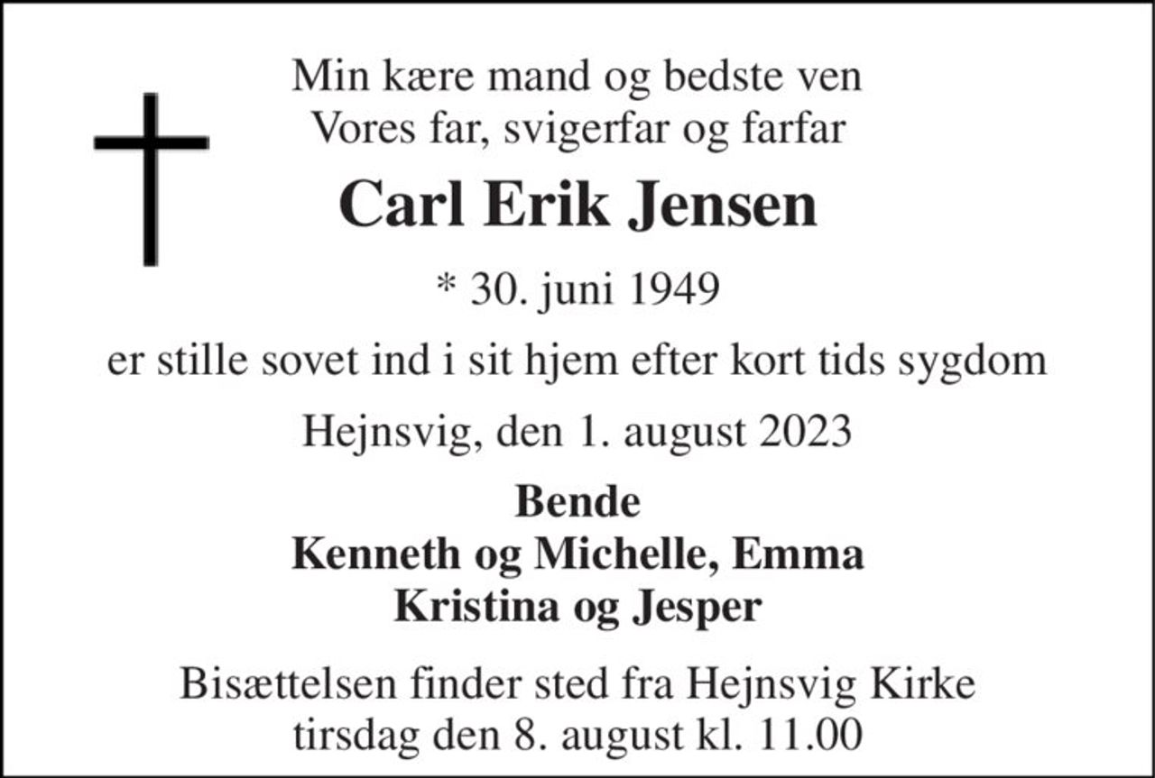 Min kære mand og bedste ven Vores far, svigerfar og farfar 
Carl Erik Jensen 
*​ 30. juni 1949 
er stille sovet ind i sit hjem efter kort tids sygdom 
Hejnsvig, den 1. august 2023 
Bende Kenneth og Michelle, Emma Kristina og Jesper 
Bisættelsen finder sted fra Hejnsvig Kirke tirsdag den 8. august kl. 11.00