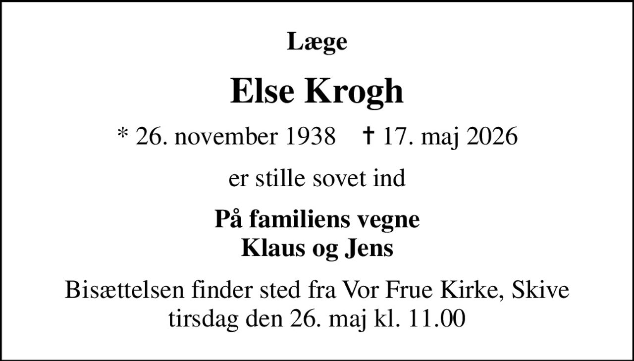 Læge
Else Krogh
* 26. november 1938    ✝ 17. maj 2026
er stille sovet ind
På familiens vegne Klaus og Jens
Bisættelsen finder sted fra Vor Frue Kirke, Skive  tirsdag den 26. maj kl. 11.00