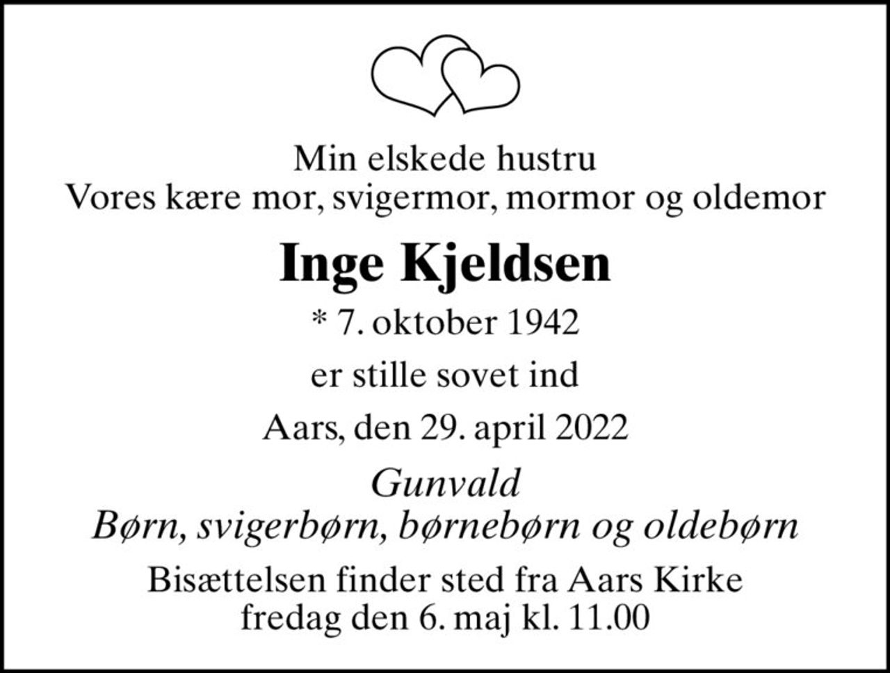 Min elskede hustru Vores kære mor, svigermor, mormor og oldemor
Inge Kjeldsen
* 7. oktober 1942
er stille sovet ind
Aars, den 29. april 2022
Gunvald Børn, svigerbørn, børnebørn og oldebørn
Bisættelsen finder sted fra Aars Kirke  fredag den 6. maj kl. 11.00