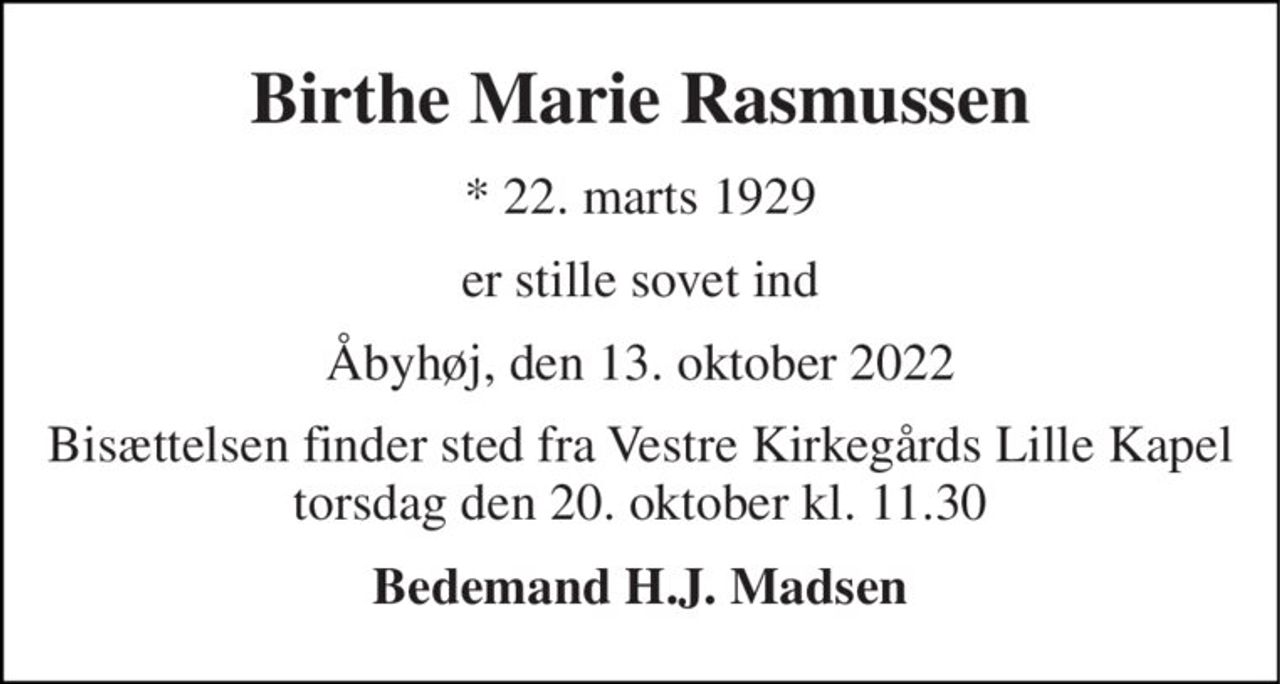 Birthe Marie Rasmussen 
*​ 22. marts 1929 
er stille sovet ind 
Åbyhøj, den 13. oktober 2022 
Bisættelsen​ finder sted fra Vestre Kirkegårds Lille Kapel​ torsdag den 20. oktober​ kl. 11.30 
Bedemand H.J. Madsen