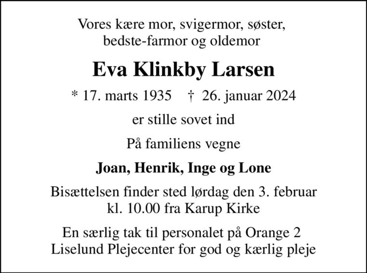 Vores kære mor, svigermor, søster, bedste-farmor og oldemor 
Eva Klinkby Larsen
* 17. marts 1935    ✝ 26. januar 2024
er stille sovet ind
På familiens vegne
Joan, Henrik, Inge og Lone
Bisættelsen finder sted lørdag den 3. februar kl. 10.00 fra Karup Kirke
En særlig tak til personalet på Orange 2  Liselund Plejecenter for god og kærlig pleje