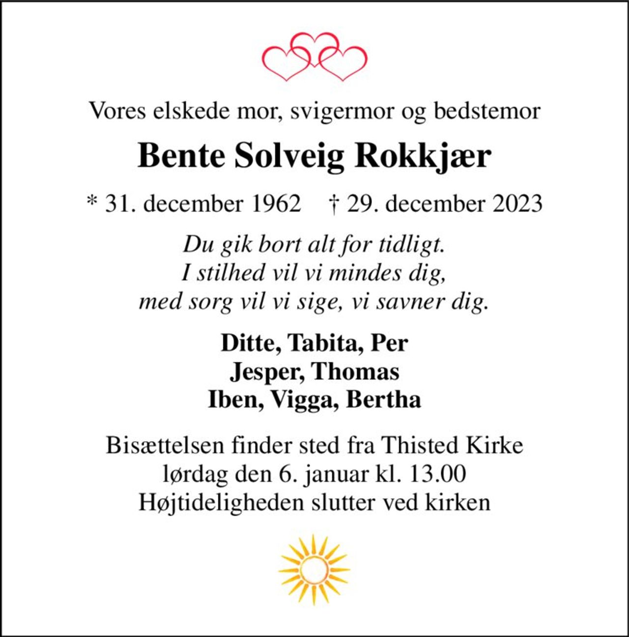 Vores elskede mor, svigermor og bedstemor 
Bente Solveig Rokkjær 
*​ 31. december 1962​    †​ 29. december 2023 
Du gik bort alt for tidligt. I stilhed vil vi mindes dig, med sorg vil vi sige, vi savner dig. 
Ditte, Tabita, Per Jesper, Thomas Iben, Vigga, Bertha 
Bisættelsen​ finder sted fra Thisted Kirke​ lørdag den 6. januar​ kl. 13.00 Højtideligheden slutter ved kirken