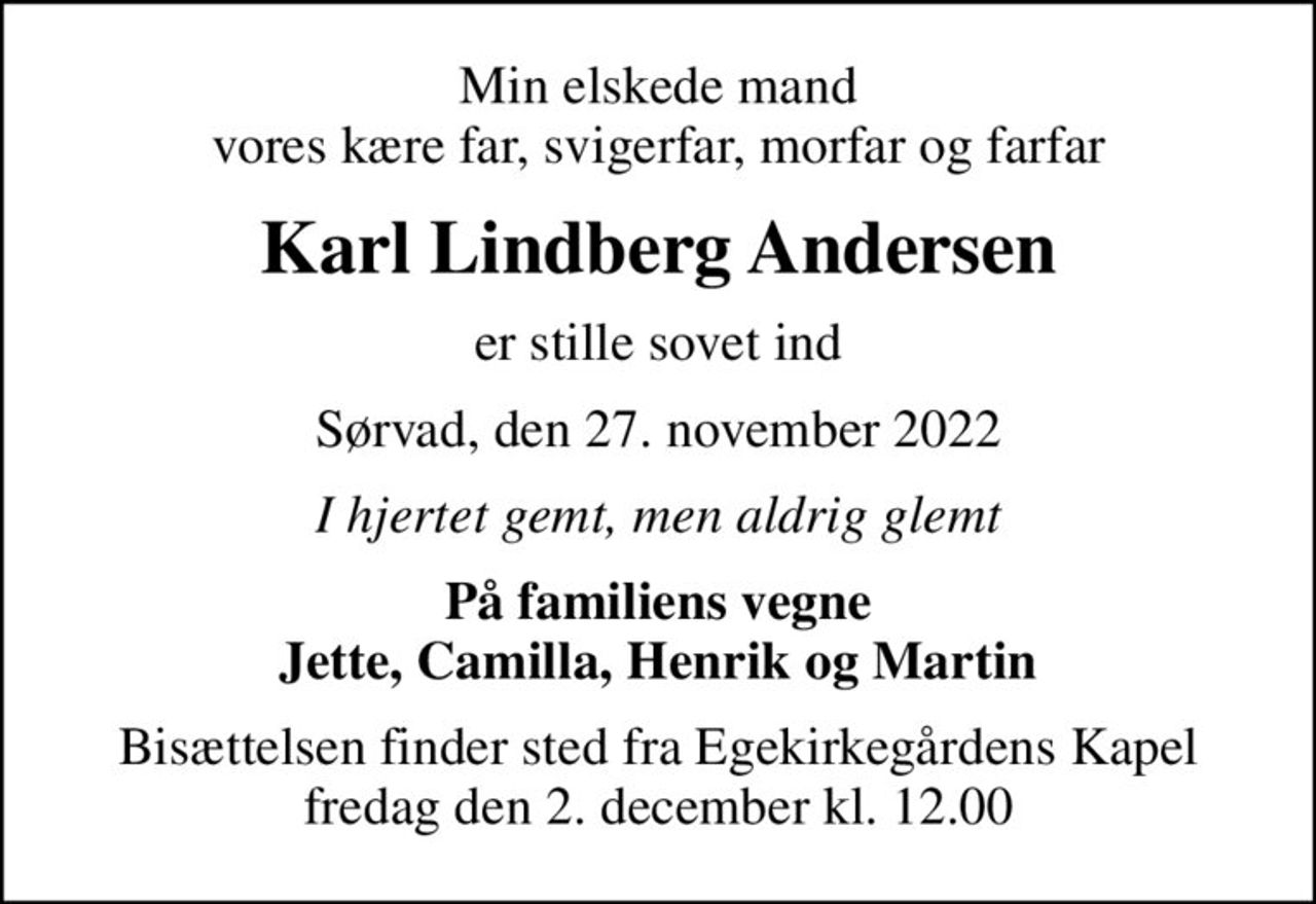Min elskede mand vores kære far, svigerfar, morfar og farfar
Karl Lindberg Andersen
er stille sovet ind
Sørvad, den 27. november 2022
I hjertet gemt, men aldrig glemt
På familiens vegne Jette, Camilla, Henrik og Martin
Bisættelsen finder sted fra Egekirkegårdens Kapel  fredag den 2. december kl. 12.00