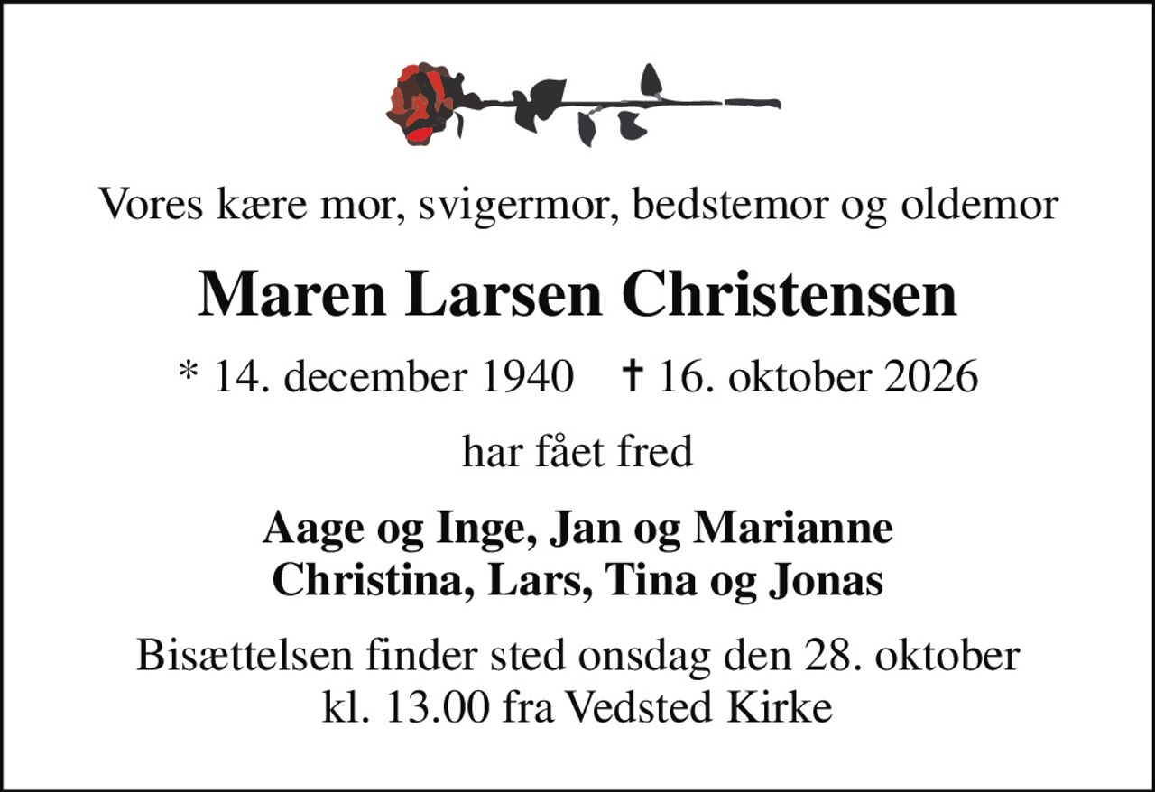 Vores kære mor, svigermor, bedstemor og oldemor
Maren Larsen Christensen
* 14. december 1940    ✝ 16. oktober 2026
har fået fred
Aage og Inge, Jan og Marianne Christina, Lars, Tina og Jonas
Bisættelsen finder sted onsdag den 28. oktober kl. 13.00 fra Vedsted Kirke