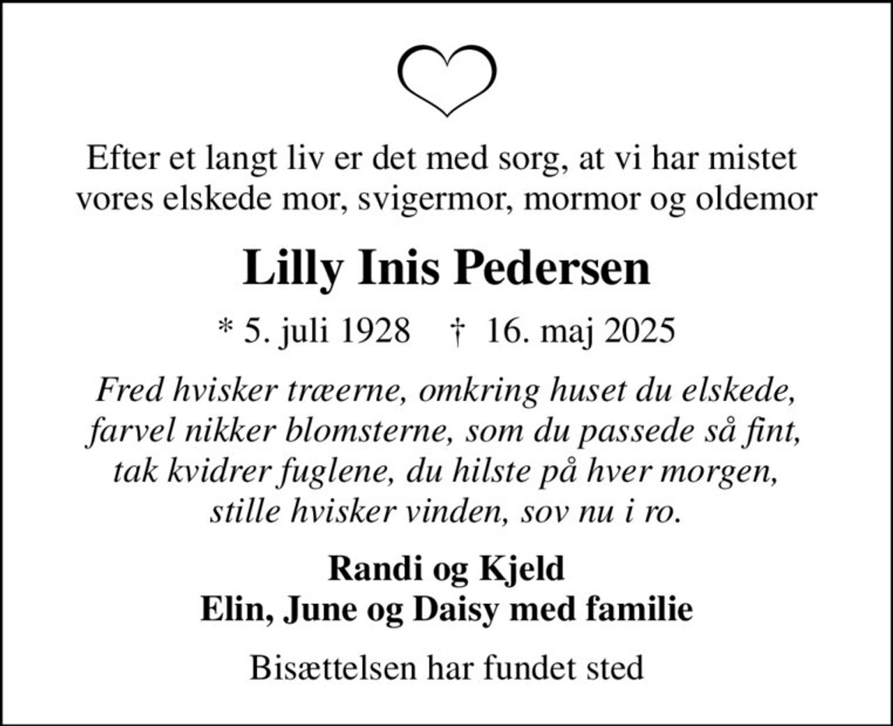 Efter et langt liv er det med sorg, at vi har mistet  vores elskede mor, svigermor, mormor og oldemor
Lilly Inis Pedersen
* 5. juli 1928    ✝ 16. maj 2025
Fred hvisker træerne, omkring huset du elskede, farvel nikker blomsterne, som du passede så fint, tak kvidrer fuglene, du hilste på hver morgen, stille hvisker vinden, sov nu i ro.
Randi og Kjeld Elin, June og Daisy med familie
Bisættelsen har fundet sted