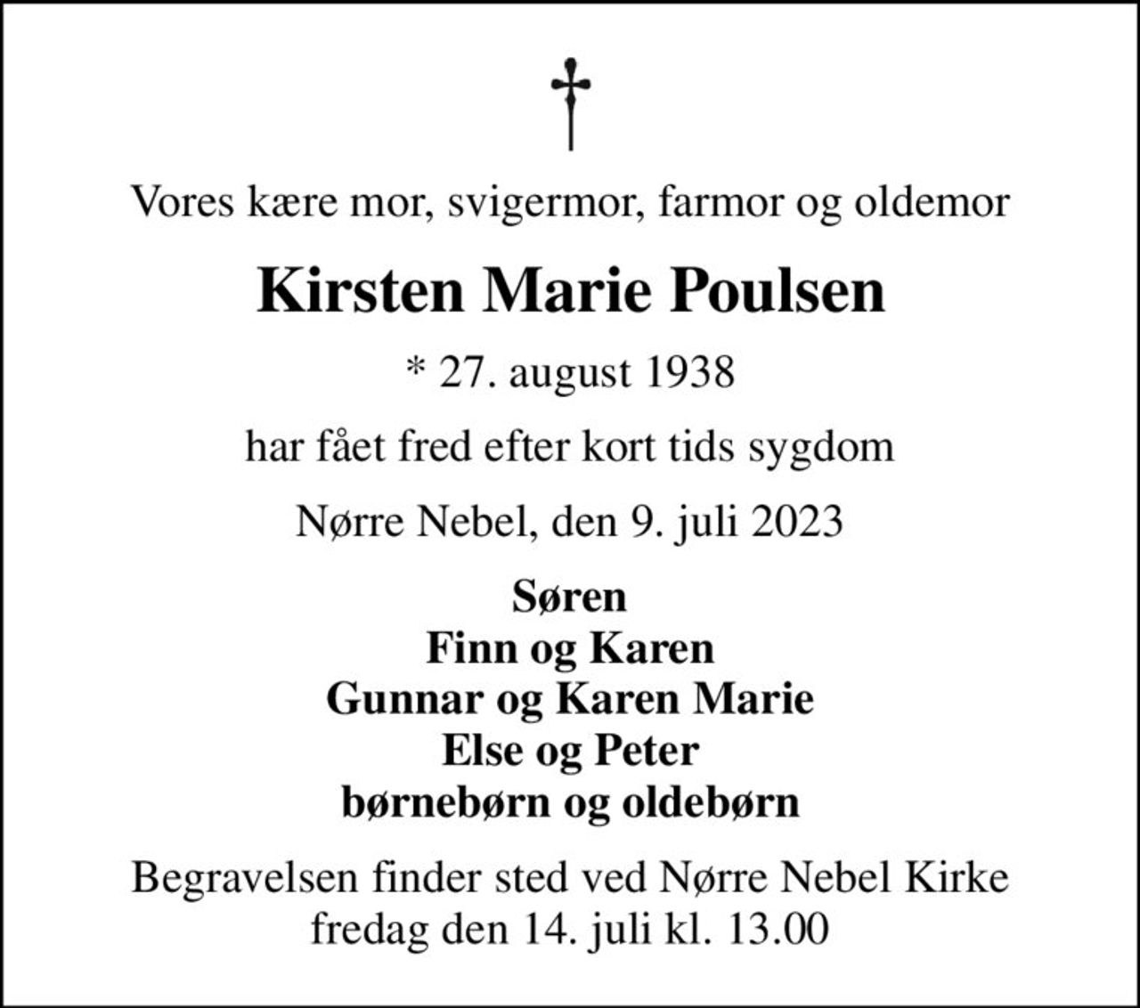 Vores kære mor, svigermor, farmor og oldemor
Kirsten Marie Poulsen
* 27. august 1938
har fået fred efter kort tids sygdom
Nørre Nebel, den 9. juli 2023
Søren Finn og Karen Gunnar og Karen Marie Else og Peter børnebørn og oldebørn
Begravelsen finder sted ved Nørre Nebel Kirke  fredag den 14. juli kl. 13.00