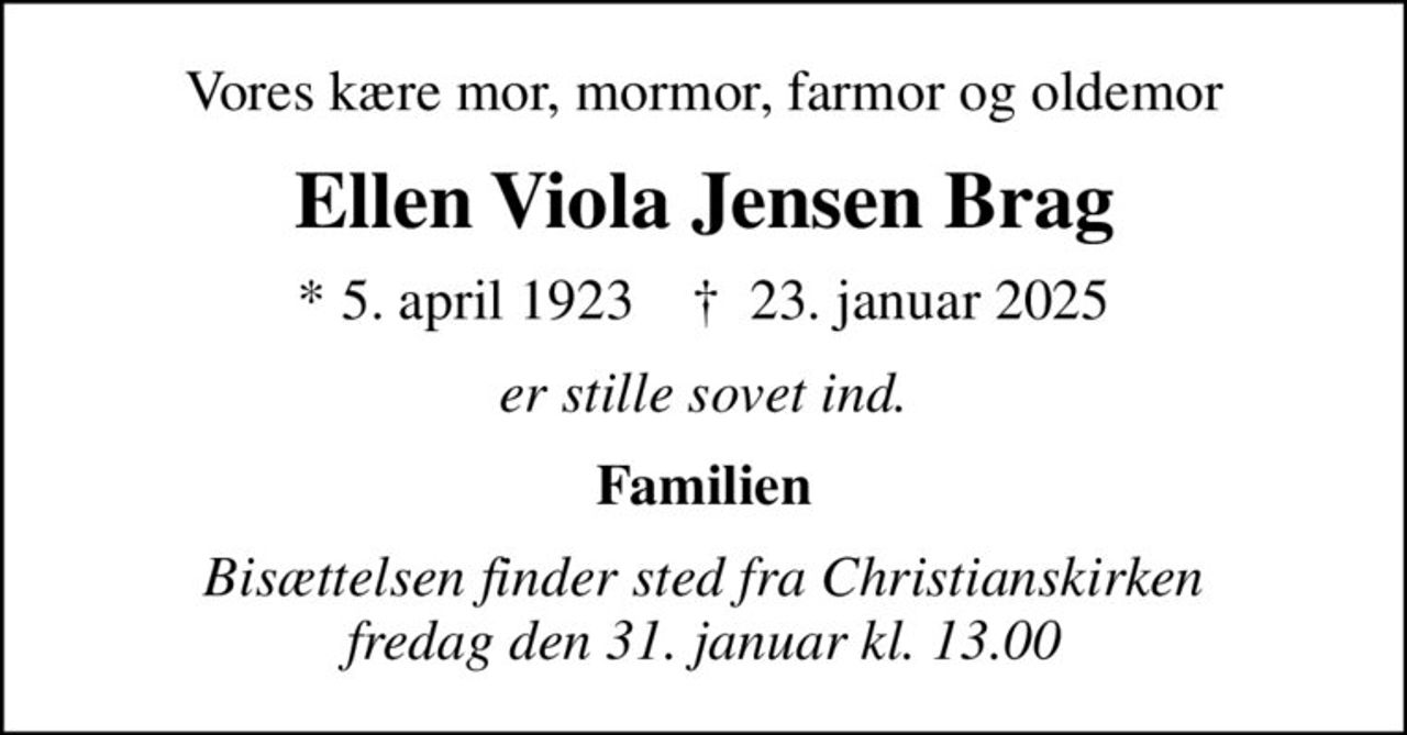 Vores kære mor, mormor, farmor og oldemor
Ellen Viola Jensen Brag
* 5. april 1923    ✝ 23. januar 2025
er stille sovet ind.
Familien
Bisættelsen finder sted fra Christianskirken  fredag den 31. januar kl. 13.00