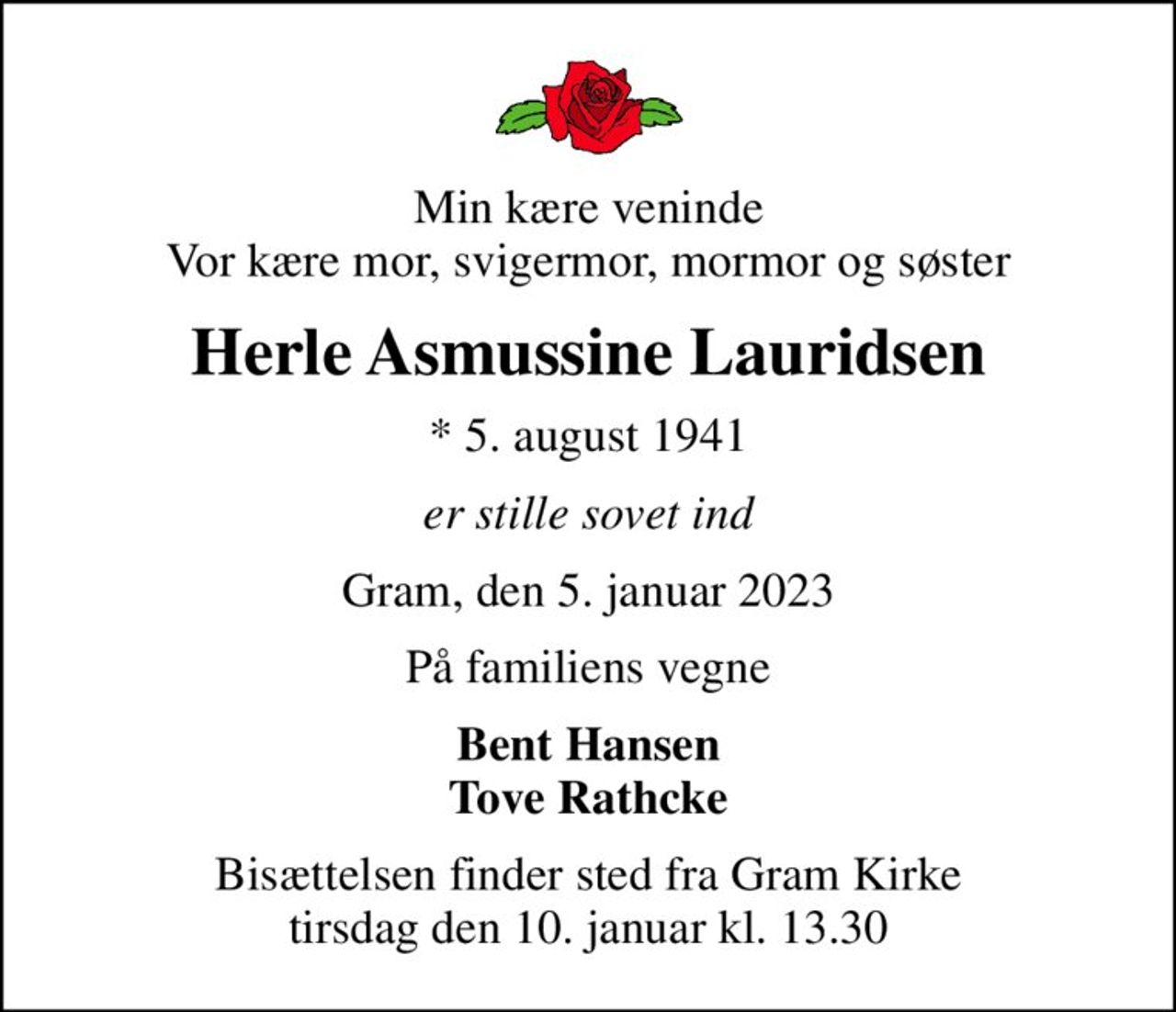 Min kære veninde Vor kære mor, svigermor, mormor og søster
Herle Asmussine Lauridsen
* 5. august 1941
er stille sovet ind
Gram, den 5. januar 2023
På familiens vegne
Bent Hansen Tove Rathcke
Bisættelsen finder sted fra Gram Kirke  tirsdag den 10. januar kl. 13.30