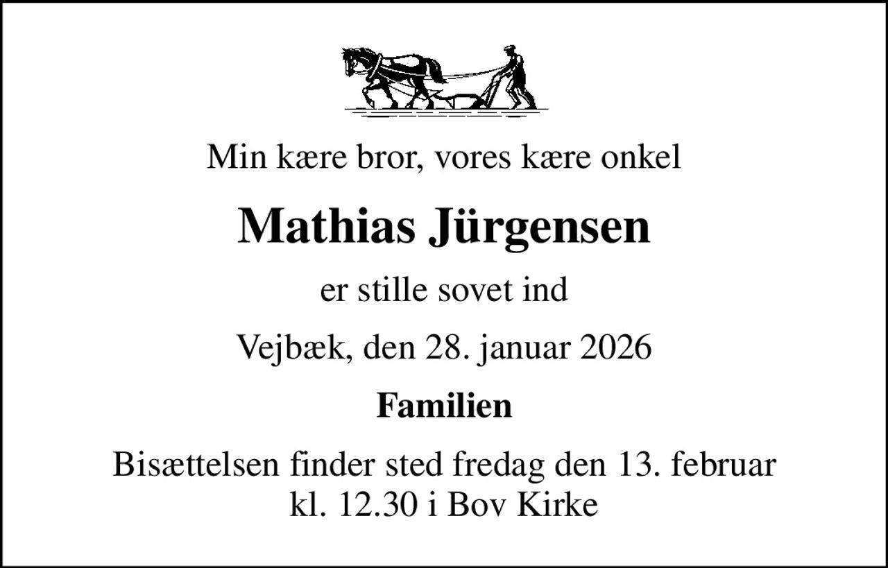 Min kære bror, vores kære onkel
Mathias Jürgensen
er stille sovet ind
Vejbæk, den 28. januar 2026
Familien
Bisættelsen finder sted fredag den 13. februar kl. 12.30 i Bov Kirke