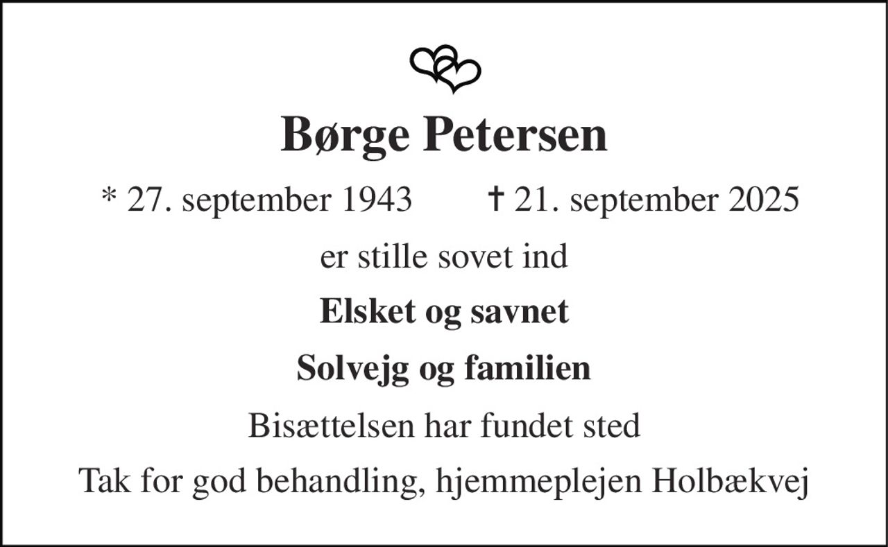 Børge Petersen 
* 27. september 1943 
✝ 21. september 2025 
er stille sovet ind 
Elsket og savnet 
Solvejg og familien 
Bisættelsen har fundet sted 
Tak for god behandling, hjemmeplejen Holbækvej