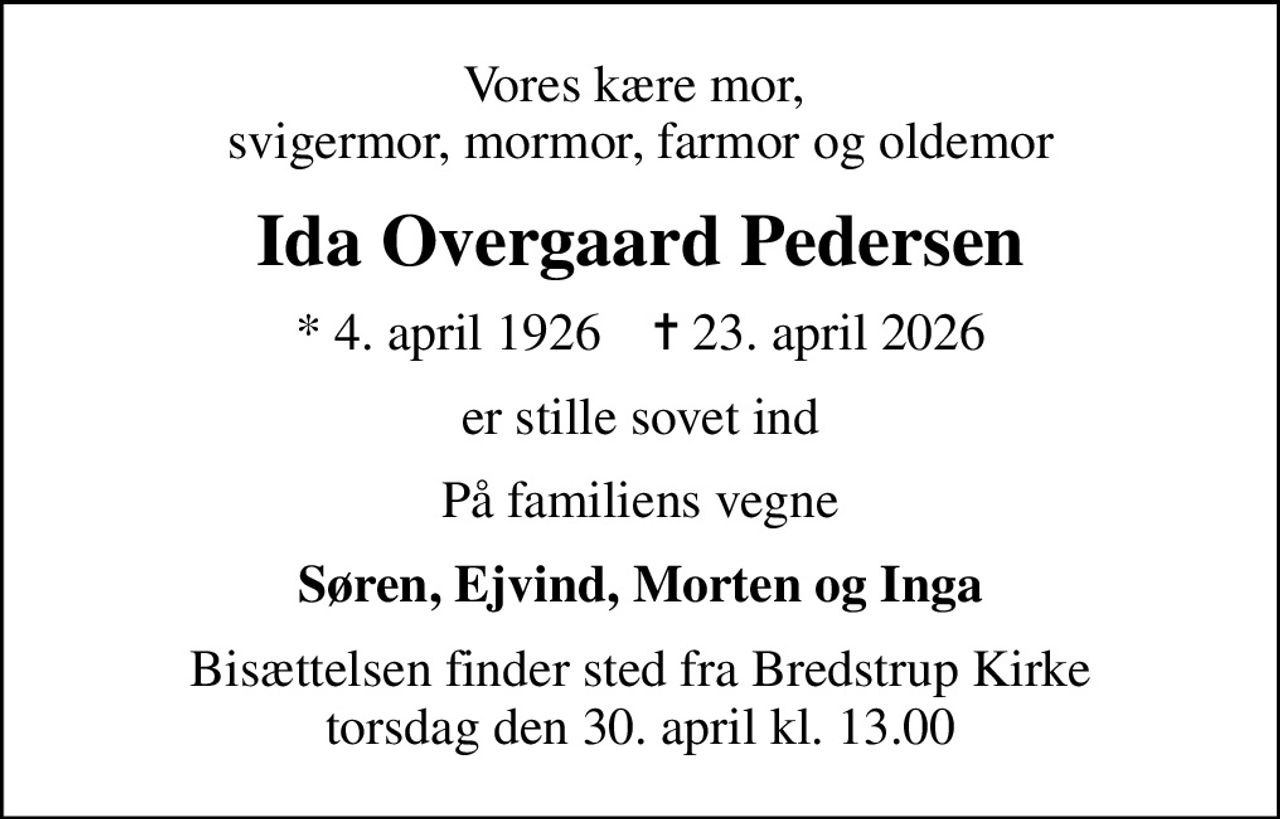 Vores kære mor,  svigermor, mormor, farmor og oldemor
Ida Overgaard Pedersen
* 4. april 1926    ✝ 23. april 2026
er stille sovet ind
På familiens vegne
Søren, Ejvind, Morten og Inga
Bisættelsen finder sted fra Bredstrup Kirke  torsdag den 30. april kl. 13.00