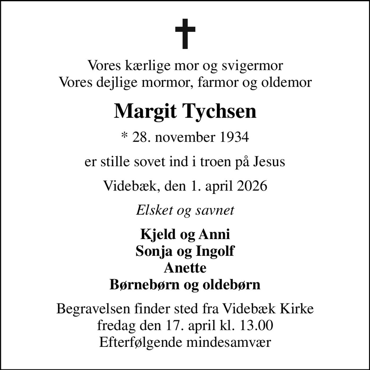 Vores kærlige mor og svigermor Vores dejlige mormor, farmor og oldemor
Margit Tychsen
* 28. november 1934
er stille sovet ind i troen på Jesus
Videbæk, den 1. april 2026
Elsket og savnet
Kjeld og Anni Sonja og Ingolf Anette Børnebørn og oldebørn
Begravelsen finder sted fra Videbæk Kirke  fredag den 17. april kl. 13.00  Efterfølgende mindesamvær