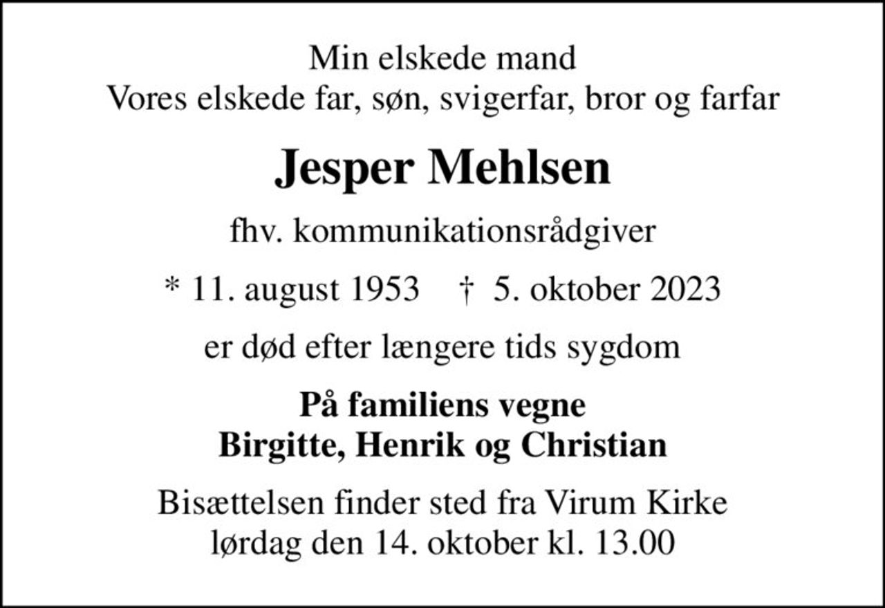 Min elskede mand Vores elskede far, søn, svigerfar, bror og farfar
Jesper Mehlsen
fhv. kommunikationsrådgiver
* 11. august 1953    ✝ 5. oktober 2023
er død efter længere tids sygdom
På familiens vegne Birgitte, Henrik og Christian
Bisættelsen finder sted fra Virum Kirke  lørdag den 14. oktober kl. 13.00