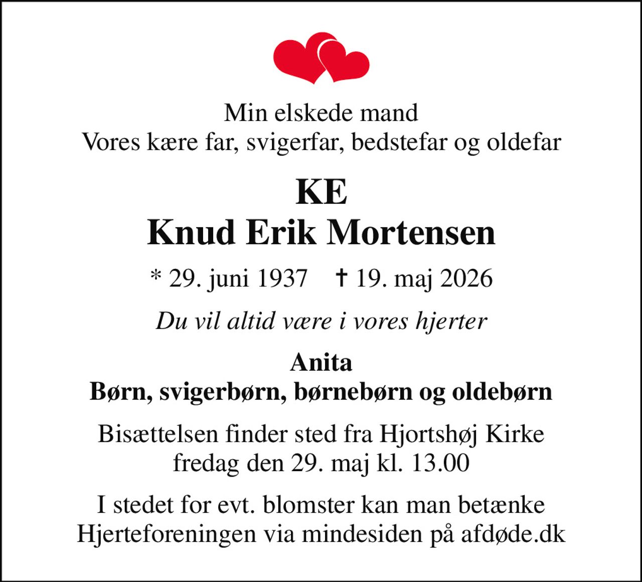 Min elskede mand Vores kære far, svigerfar, bedstefar og oldefar
KE Knud Erik Mortensen
* 29. juni 1937    ✝ 19. maj 2026
Du vil altid være i vores hjerter
Anita Børn, svigerbørn, børnebørn og oldebørn
Bisættelsen finder sted fra Hjortshøj Kirke  fredag den 29. maj kl. 13.00 
I stedet for evt. blomster kan man betænke
					Hjerteforeningen via mindesiden på afdøde.dk
