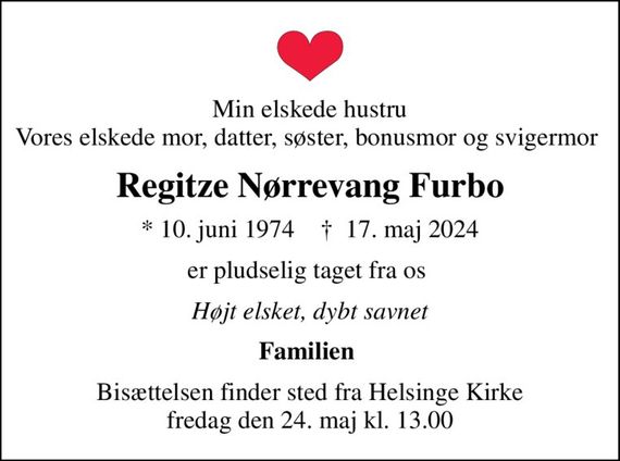 Min elskede hustru Vores elskede mor, datter, søster, bonusmor og svigermor 
Regitze Nørrevang Furbo
* 10. juni 1974    &#x271d; 17. maj 2024
er pludselig taget fra os 
Højt elsket, dybt savnet
Familien 
Bisættelsen finder sted fra Helsinge Kirke  fredag den 24. maj kl. 13.00