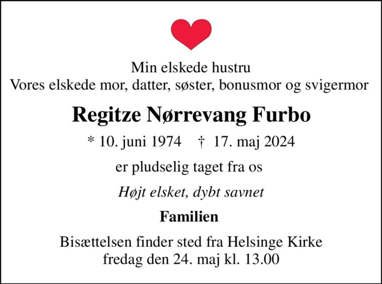 Min elskede hustru Vores elskede mor, datter, søster, bonusmor og svigermor 
Regitze Nørrevang Furbo
* 10. juni 1974    ✝ 17. maj 2024
er pludselig taget fra os 
Højt elsket, dybt savnet
Familien 
Bisættelsen finder sted fra Helsinge Kirke  fredag den 24. maj kl. 13.00