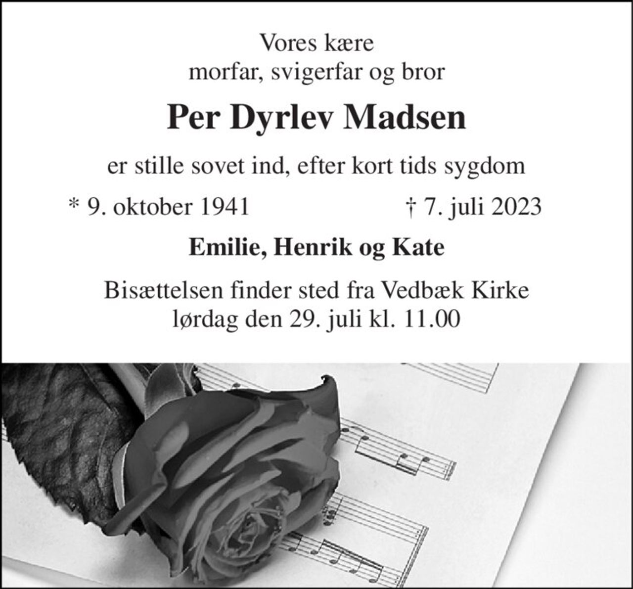 Vores kære morfar, svigerfar og bror 
Per Dyrlev Madsen 
er stille sovet ind, efter kort tids sygdom 
*​ 9. oktober 1941 
†​ 7. juli 2023​ 
Emilie, Henrik og Kate 
Bisættelsen​ finder sted fra Vedbæk Kirke​ lørdag den 29. juli​ kl. 11.00