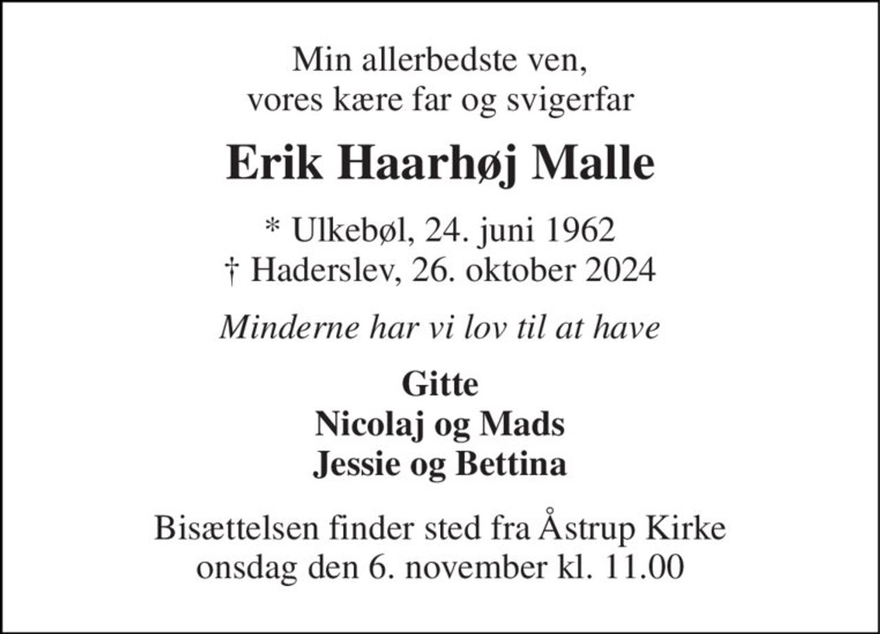 Min allerbedste ven, vores kære far og svogerfar 
Erik Haarhøj Malle 
* Ulkebøl, 24. juni 1962 † Haderslev, 26. oktober 2024 
Minderne har vi lov til at have 
Gitte Nicolaj og Mads Jessie og Bettina 
Bisættelsen​ finder sted fra Åstrup Kirke​ onsdag den 6. november​ kl. 11.00