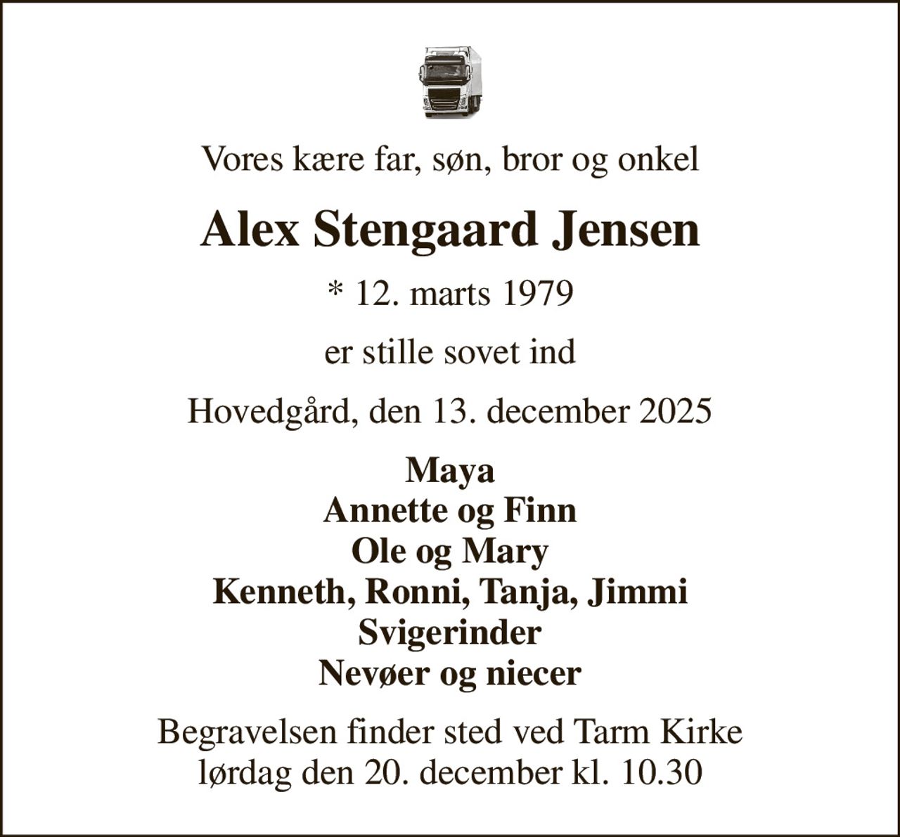 Vores kære far, søn, bror og onkel
Alex Stengaard Jensen
* 12. marts 1979
er stille sovet ind
Hovedgård, den 13. december 2025
Maya Annette og Finn Ole og Mary Kenneth, Ronni, Tanja, Jimmi Svigerinder Nevøer og niecer
Begravelsen finder sted ved Tarm Kirke  lørdag den 20. december kl. 10.30