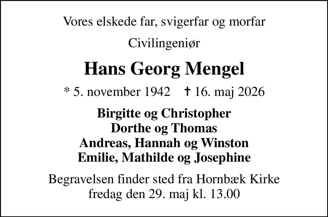 Vores elskede far, svigerfar og morfar
Civilingeniør
Hans Georg Mengel
* 5. november 1942    ✝ 16. maj 2026
Birgitte og Christopher Dorthe og Thomas Andreas, Hannah og Winston Emilie, Mathilde og Josephine
Begravelsen finder sted fra Hornbæk Kirke  fredag den 29. maj kl. 13.00