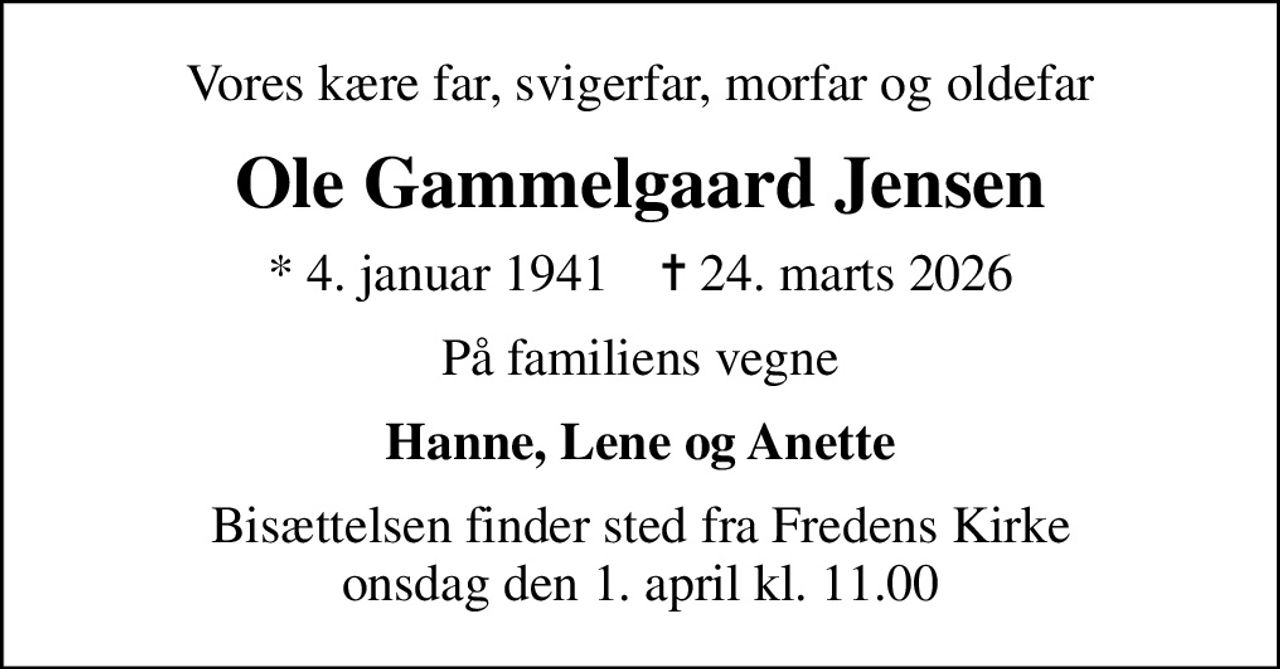 Vores kære far, svigerfar, morfar og oldefar
Ole Gammelgaard Jensen
* 4. januar 1941    ✝ 24. marts 2026
På familiens vegne
Hanne, Lene og Anette
Bisættelsen finder sted fra Fredens Kirke  onsdag den 1. april kl. 11.00