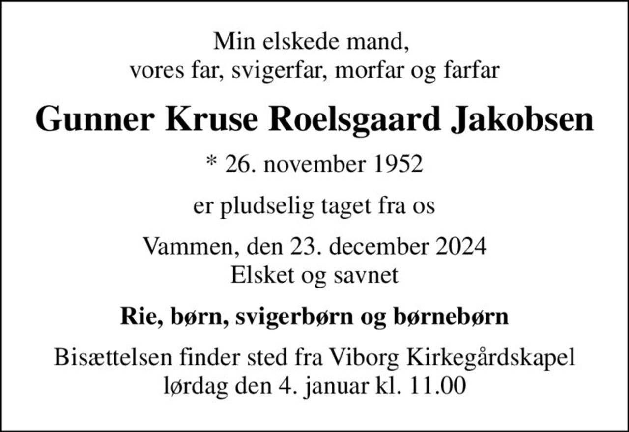 Min elskede mand,  vores far, svigerfar, morfar og farfar
Gunner Kruse Roelsgaard Jakobsen
* 26. november 1952
er pludselig taget fra os
Vammen, den 23. december 2024 Elsket og savnet
Rie, børn, svigerbørn og børnebørn
Bisættelsen finder sted fra Viborg Kirkegårdskapel  lørdag den 4. januar kl. 11.00