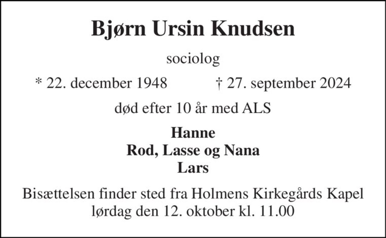 Bjørn Ursin Knudsen 
sociolog 
*​ 22. december 1948​            ✝​ 27. september 2024 
død efter 10 år med ALS 
Hanne Rod, Lasse og Nana Lars 
Bisættelsen finder sted fra Holmens Kirkegårds Kapel lørdag den 12. oktober kl. 11.00