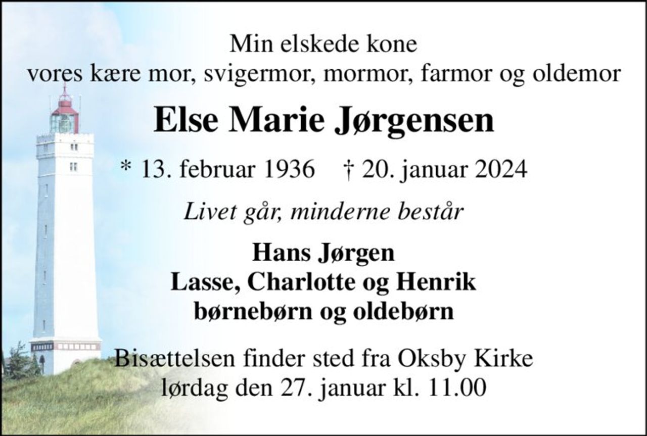 Min elskede kone vores kære mor, svigermor, mormor, farmor og oldemor 
Else Marie Jørgensen 
* 13. februar 1936    † 20. januar 2024 
Livet går, minderne består 
Hans Jørgen Lasse, Charlotte og Henrik børnebørn og oldebørn 
Bisættelsen finder sted fra Oksby Kirke lørdag den 27. januar kl. 11.00