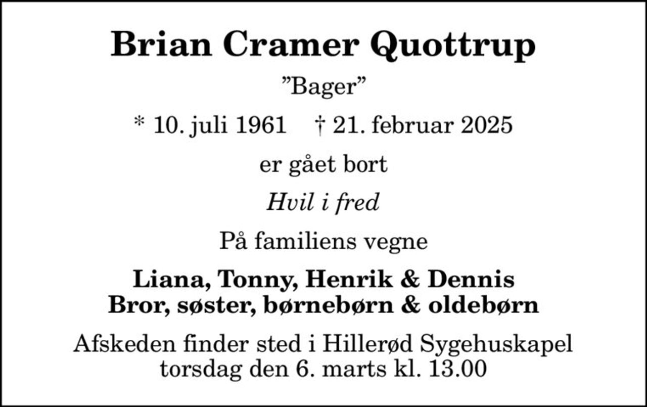 Brian Cramer Quottrup
Bager
* 10. juli 1961    ✝ 21. februar 2025
er gået bort
Hvil i fred
På familiens vegne
Liana, Tonny, Henrik & Dennis Bror, søster, børnebørn & oldebørn
Afskeden finder sted i Hillerød Sygehuskapel torsdag den 6. marts kl. 13.00