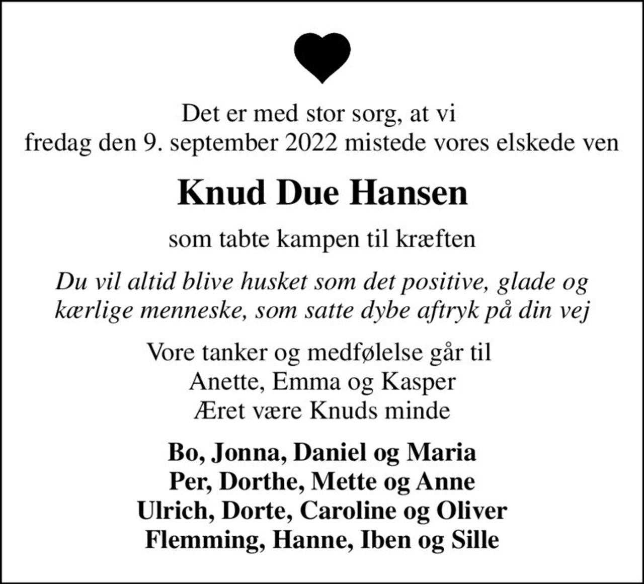 Det er med stor sorg, at vi  fredag den 9. september 2022 mistede vores elskede ven
Knud Due Hansen
som tabte kampen til kræften
Du vil altid blive husket som det positive, glade og kærlige menneske, som satte dybe aftryk på din vej
Vore tanker og medfølelse går til  Anette, Emma og Kasper Æret være Knuds minde
Bo, Jonna, Daniel og Maria Per, Dorthe, Mette og Anne Ulrich, Dorte, Caroline og Oliver Flemming, Hanne, Iben og Sille
