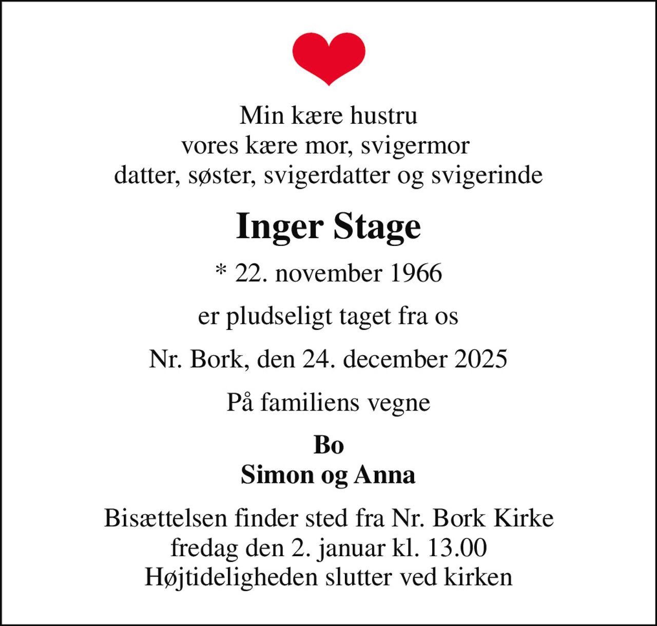 Min kære hustru vores kære mor, svigermor  datter, søster, svigerdatter og svigerinde
Inger Stage
* 22. november 1966
er pludseligt taget fra os
Nr. Bork, den 24. december 2025
På familiens vegne
Bo Simon og Anna
Bisættelsen finder sted fra Nr. Bork Kirke  fredag den 2. januar kl. 13.00  Højtideligheden slutter ved kirken